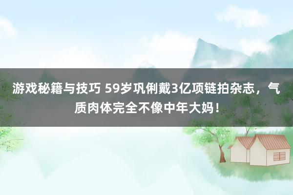 游戏秘籍与技巧 59岁巩俐戴3亿项链拍杂志，气质肉体完全不像中年大妈！