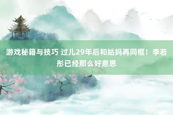 游戏秘籍与技巧 过儿29年后和姑妈再同框！李若彤已经那么好意思