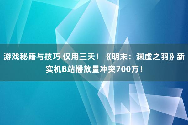 游戏秘籍与技巧 仅用三天！《明末：渊虚之羽》新实机B站播放量冲突700万！