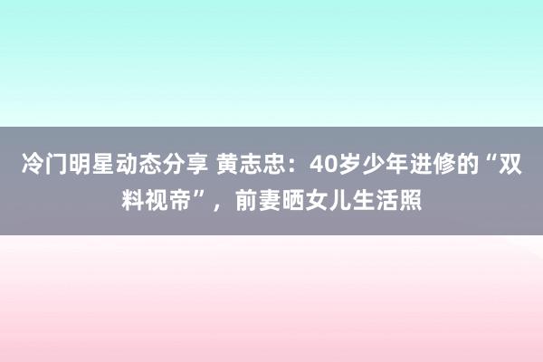 冷门明星动态分享 黄志忠：40岁少年进修的“双料视帝”，前妻晒女儿生活照