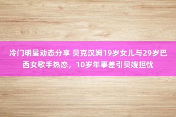 冷门明星动态分享 贝克汉姆19岁女儿与29岁巴西女歌手热恋，10岁年事差引贝嫂担忧