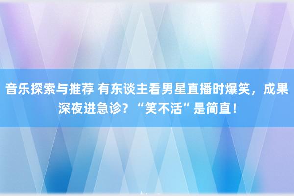 音乐探索与推荐 有东谈主看男星直播时爆笑，成果深夜进急诊？“笑不活”是简直！