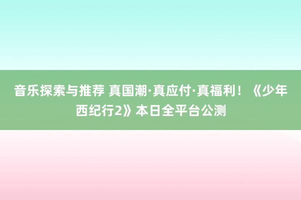 音乐探索与推荐 真国潮·真应付·真福利！《少年西纪行2》本日全平台公测