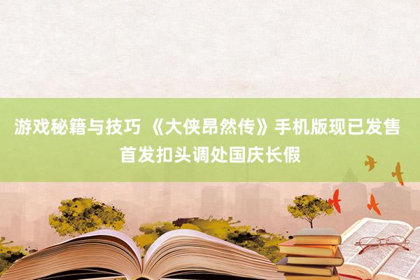 游戏秘籍与技巧 《大侠昂然传》手机版现已发售 首发扣头调处国庆长假