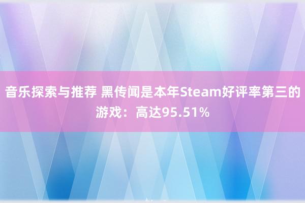 音乐探索与推荐 黑传闻是本年Steam好评率第三的游戏：高达95.51%