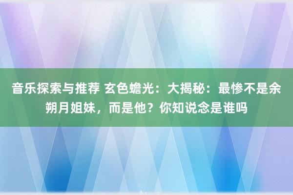 音乐探索与推荐 玄色蟾光：大揭秘：最惨不是余朔月姐妹，而是他？你知说念是谁吗