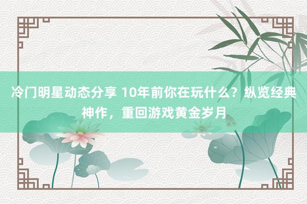 冷门明星动态分享 10年前你在玩什么？纵览经典神作，重回游戏黄金岁月