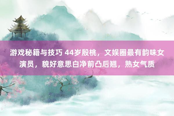 游戏秘籍与技巧 44岁殷桃，文娱圈最有韵味女演员，貌好意思白净前凸后翘，熟女气质