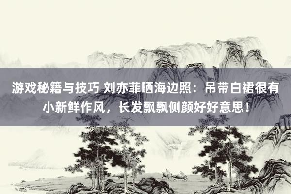 游戏秘籍与技巧 刘亦菲晒海边照：吊带白裙很有小新鲜作风，长发飘飘侧颜好好意思！