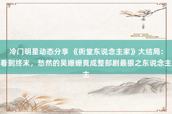 冷门明星动态分享 《衖堂东说念主家》大结局：看到终末，愁然的吴姗姗竟成整部剧最狠之东说念主