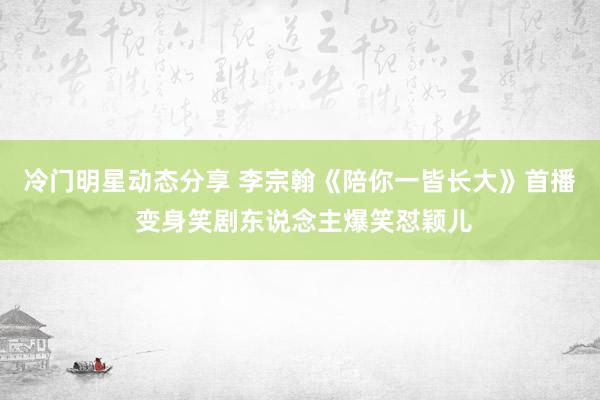 冷门明星动态分享 李宗翰《陪你一皆长大》首播 变身笑剧东说念主爆笑怼颖儿