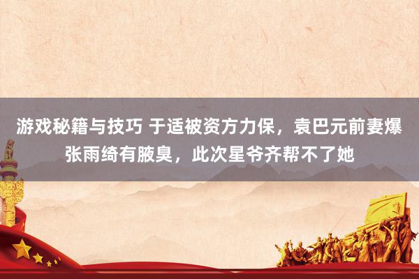 游戏秘籍与技巧 于适被资方力保，袁巴元前妻爆张雨绮有腋臭，此次星爷齐帮不了她