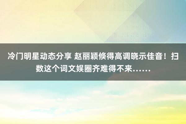 冷门明星动态分享 赵丽颖倏得高调晓示佳音！扫数这个词文娱圈齐难得不来……