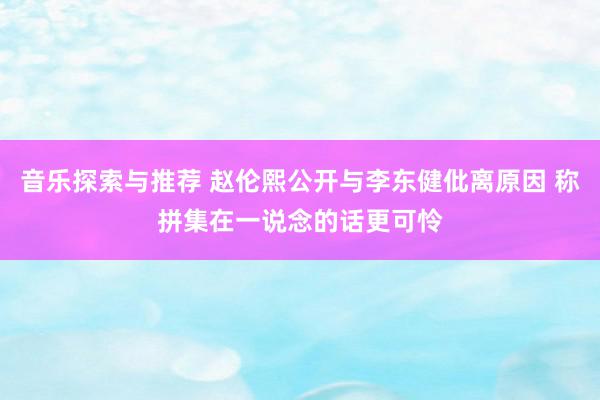 音乐探索与推荐 赵伦熙公开与李东健仳离原因 称拼集在一说念的话更可怜