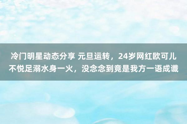 冷门明星动态分享 元旦运转，24岁网红欧可儿不悦足溺水身一火，没念念到竟是我方一语成谶