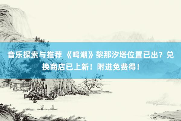 音乐探索与推荐 《鸣潮》黎那汐塔位置已出？兑换商店已上新！附进免费得！