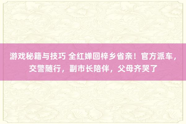 游戏秘籍与技巧 全红婵回梓乡省亲！官方派车，交警随行，副市长陪伴，父母齐哭了