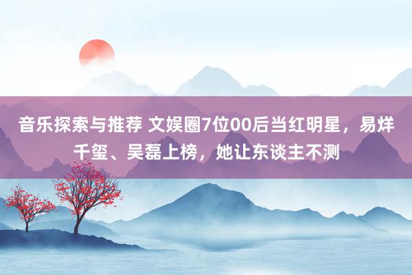 音乐探索与推荐 文娱圈7位00后当红明星，易烊千玺、吴磊上榜，她让东谈主不测