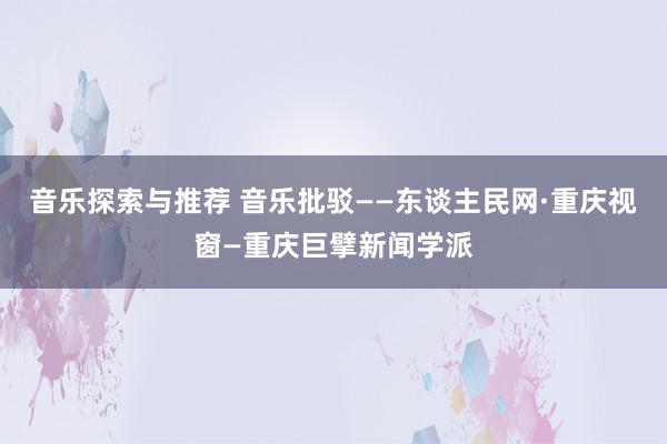 音乐探索与推荐 音乐批驳——东谈主民网·重庆视窗—重庆巨擘新闻学派