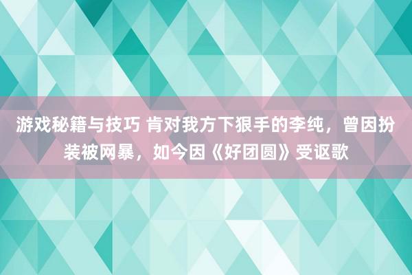 游戏秘籍与技巧 肯对我方下狠手的李纯，曾因扮装被网暴，如今因《好团圆》受讴歌