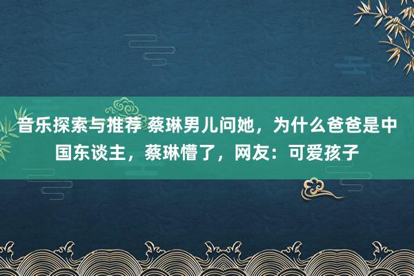 音乐探索与推荐 蔡琳男儿问她，为什么爸爸是中国东谈主，蔡琳懵了，网友：可爱孩子