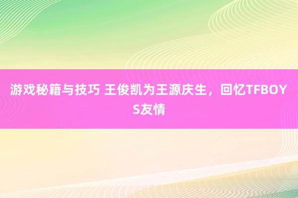 游戏秘籍与技巧 王俊凯为王源庆生，回忆TFBOYS友情