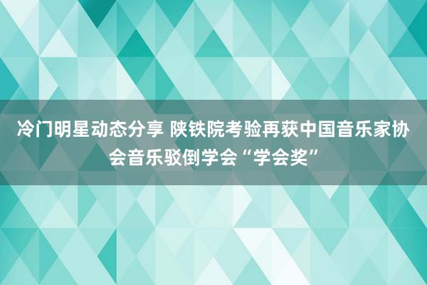 冷门明星动态分享 陕铁院考验再获中国音乐家协会音乐驳倒学会“学会奖”