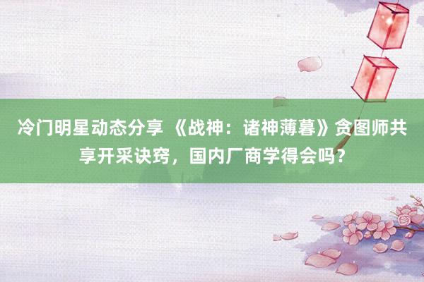 冷门明星动态分享 《战神：诸神薄暮》贪图师共享开采诀窍，国内厂商学得会吗？