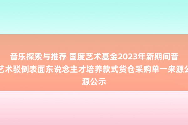 音乐探索与推荐 国度艺术基金2023年新期间音乐艺术驳倒表面东说念主才培养款式货仓采购单一来源公示