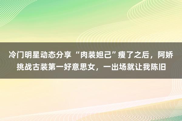 冷门明星动态分享 “肉装妲己”瘦了之后，阿娇挑战古装第一好意思女，一出场就让我陈旧