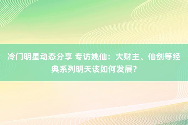 冷门明星动态分享 专访姚仙：大财主、仙剑等经典系列明天该如何发展？