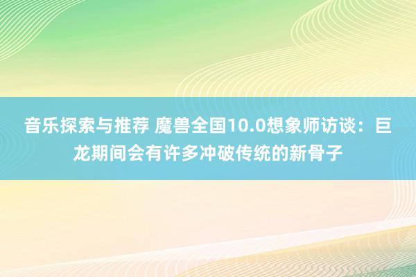 音乐探索与推荐 魔兽全国10.0想象师访谈：巨龙期间会有许多冲破传统的新骨子