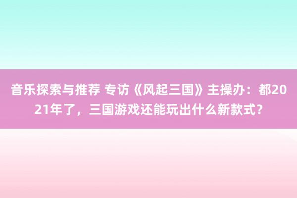 音乐探索与推荐 专访《风起三国》主操办：都2021年了，三国游戏还能玩出什么新款式？