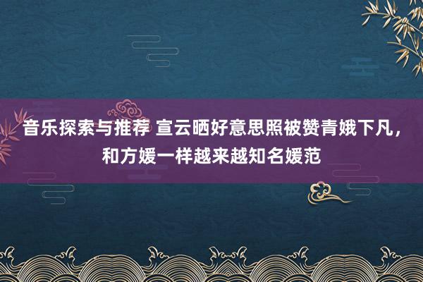 音乐探索与推荐 宣云晒好意思照被赞青娥下凡，和方媛一样越来越知名媛范