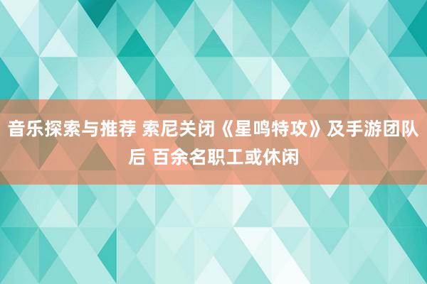 音乐探索与推荐 索尼关闭《星鸣特攻》及手游团队后 百余名职工或休闲