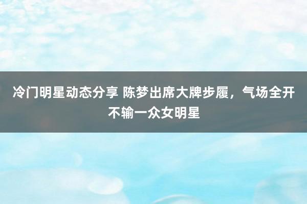 冷门明星动态分享 陈梦出席大牌步履，气场全开不输一众女明星