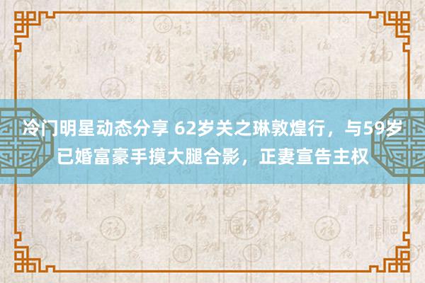 冷门明星动态分享 62岁关之琳敦煌行，与59岁已婚富豪手摸大腿合影，正妻宣告主权