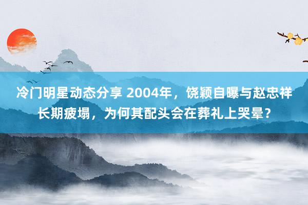 冷门明星动态分享 2004年，饶颖自曝与赵忠祥长期疲塌，为何其配头会在葬礼上哭晕？