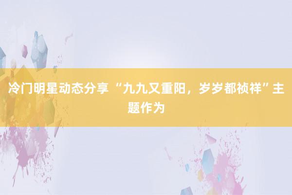 冷门明星动态分享 “九九又重阳，岁岁都祯祥”主题作为