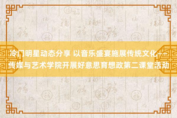 冷门明星动态分享 以音乐盛宴施展传统文化——传媒与艺术学院开展好意思育想政第二课堂活动