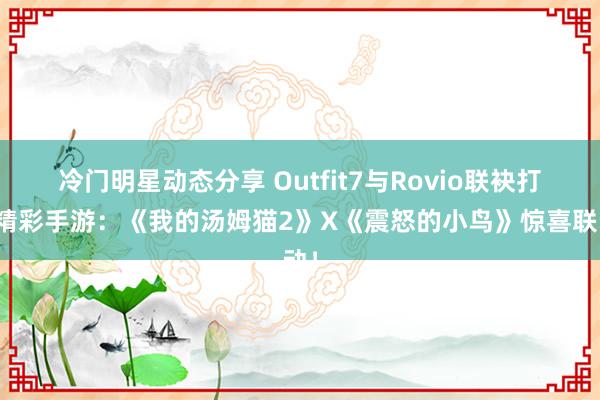 冷门明星动态分享 Outfit7与Rovio联袂打造精彩手游：《我的汤姆猫2》X《震怒的小鸟》惊喜联动！