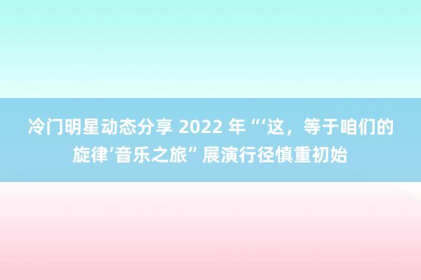 冷门明星动态分享 2022 年“‘这，等于咱们的旋律’音乐之旅”展演行径慎重初始