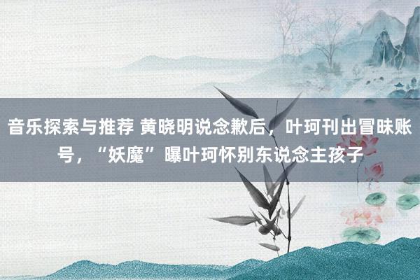 音乐探索与推荐 黄晓明说念歉后，叶珂刊出冒昧账号，“妖魔” 曝叶珂怀别东说念主孩子