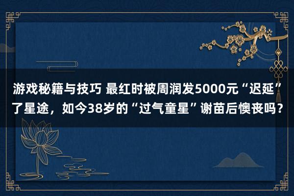 游戏秘籍与技巧 最红时被周润发5000元“迟延”了星途，如今38岁的“过气童星”谢苗后懊丧吗？