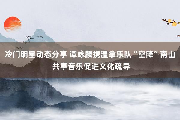 冷门明星动态分享 谭咏麟携温拿乐队“空降”南山 共享音乐促进文化疏导