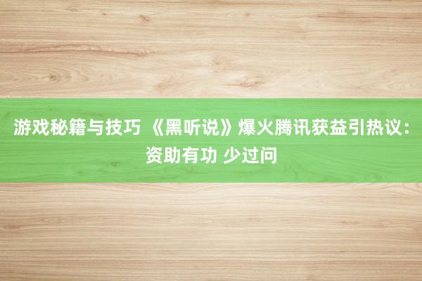 游戏秘籍与技巧 《黑听说》爆火腾讯获益引热议：资助有功 少过问