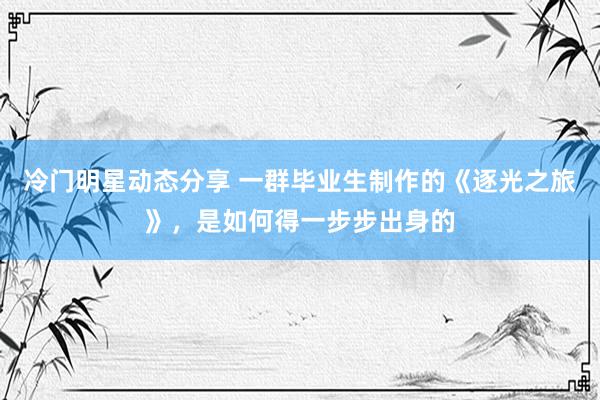 冷门明星动态分享 一群毕业生制作的《逐光之旅》，是如何得一步步出身的