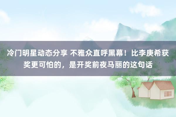 冷门明星动态分享 不雅众直呼黑幕！比李庚希获奖更可怕的，是开奖前夜马丽的这句话