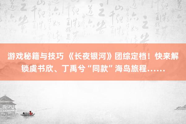 游戏秘籍与技巧 《长夜银河》团综定档！快来解锁虞书欣、丁禹兮“同款”海岛旅程……