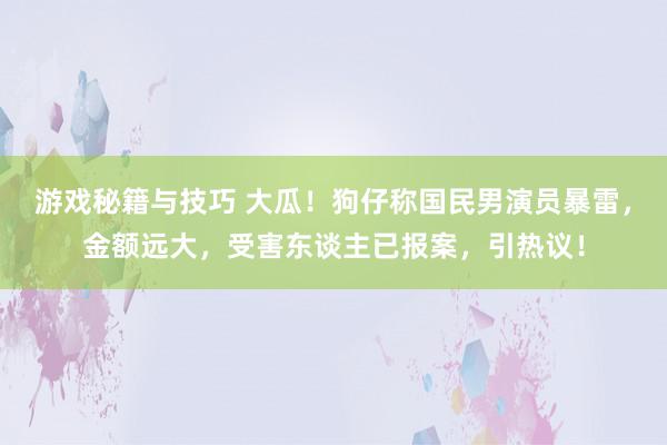 游戏秘籍与技巧 大瓜！狗仔称国民男演员暴雷，金额远大，受害东谈主已报案，引热议！